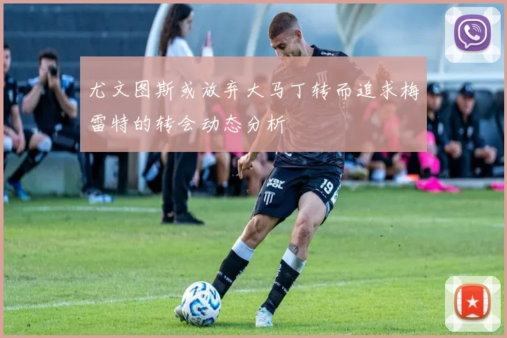 尤文图斯或放弃大马丁转而追求梅雷特的转会动态分析