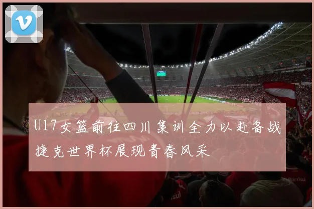 U17女篮前往四川集训全力以赴备战捷克世界杯展现青春风采