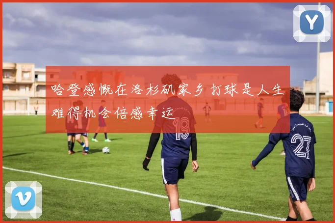 哈登感慨在洛杉矶家乡打球是人生难得机会倍感幸运