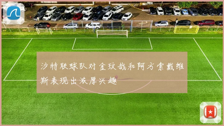 沙特联球队对金玟哉和阿方索戴维斯表现出浓厚兴趣