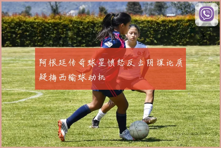 阿根廷传奇球星愤怒反击阴谋论质疑梅西输球动机