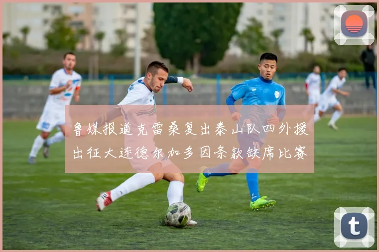 鲁媒报道克雷桑复出泰山队四外援出征大连德尔加多因条款缺席比赛
