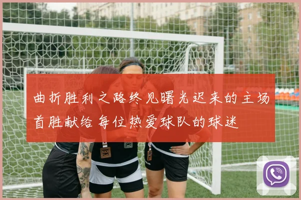 曲折胜利之路终见曙光迟来的主场首胜献给每位热爱球队的球迷