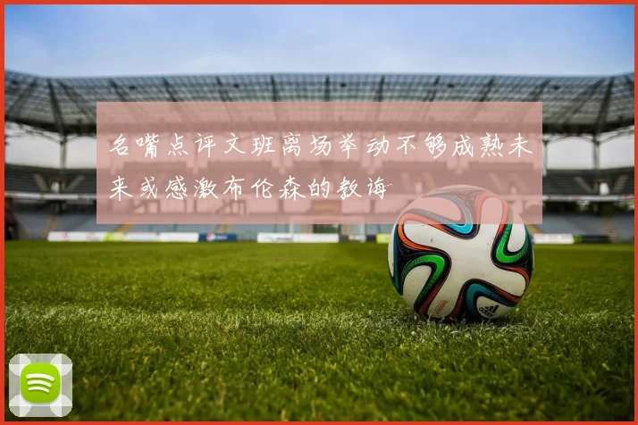名嘴点评文班离场举动不够成熟未来或感激布伦森的教诲