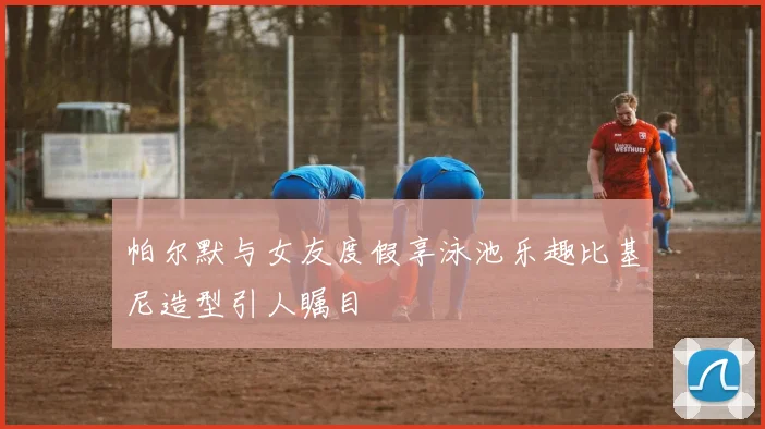 帕尔默与女友度假享泳池乐趣比基尼造型引人瞩目