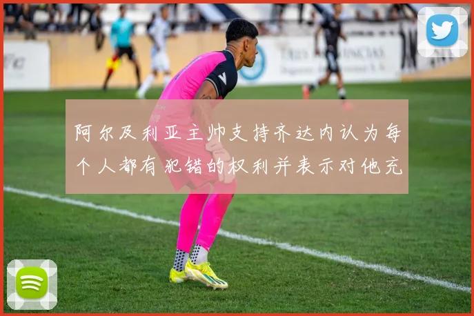 阿尔及利亚主帅支持齐达内认为每个人都有犯错的权利并表示对他充满信心