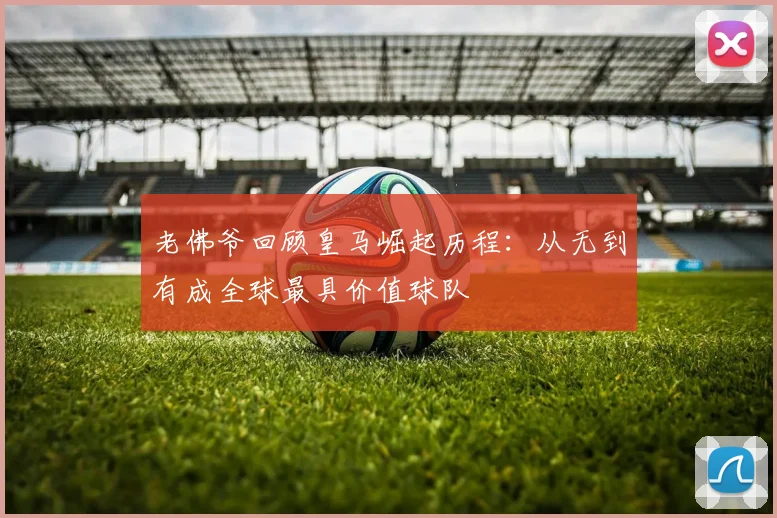 老佛爷回顾皇马崛起历程：从无到有成全球最具价值球队