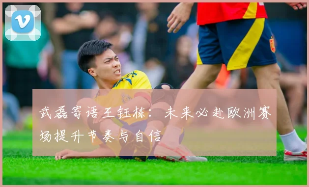 武磊寄语王钰栋：未来必赴欧洲赛场提升节奏与自信