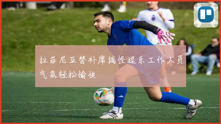 拉菲尼亚替补席搞怪逗乐工作人员气氛轻松愉快