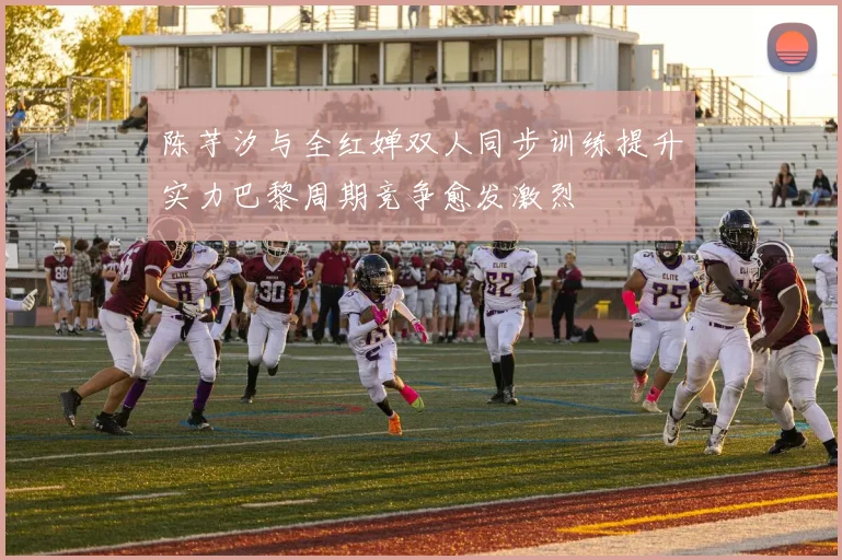 陈芋汐与全红婵双人同步训练提升实力巴黎周期竞争愈发激烈