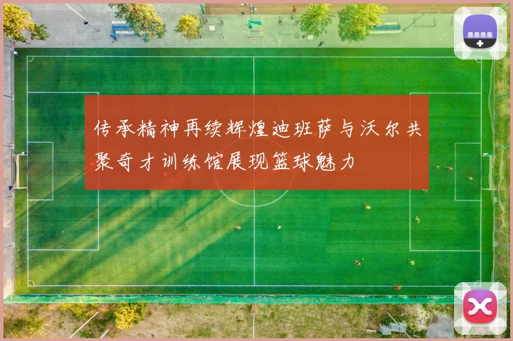 传承精神再续辉煌迪班萨与沃尔共聚奇才训练馆展现篮球魅力