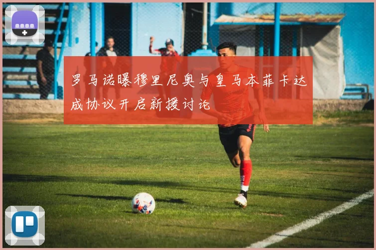 罗马诺曝穆里尼奥与皇马本菲卡达成协议开启新援讨论
