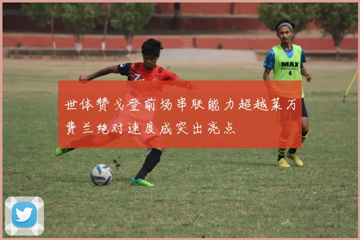 世体赞戈登前场串联能力超越莱万费兰绝对速度成突出亮点