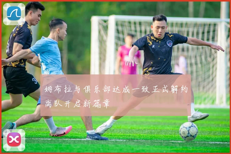 姆布拉与俱乐部达成一致正式解约离队开启新篇章