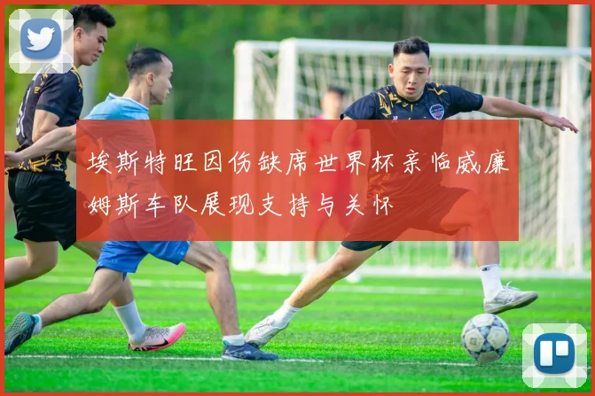 埃斯特旺因伤缺席世界杯亲临威廉姆斯车队展现支持与关怀