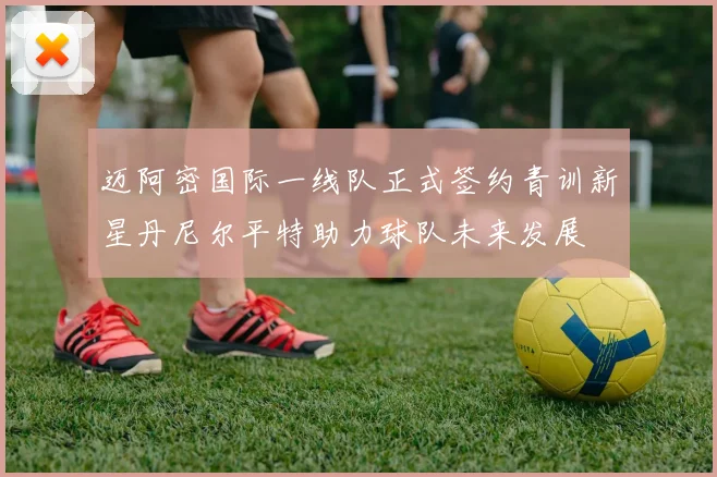 迈阿密国际一线队正式签约青训新星丹尼尔平特助力球队未来发展