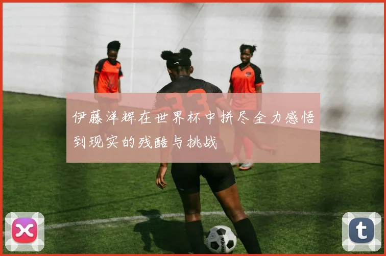 伊藤洋辉在世界杯中拼尽全力感悟到现实的残酷与挑战
