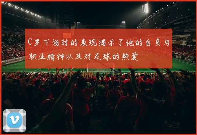 C罗下场时的表现揭示了他的自负与职业精神以及对足球的热爱
