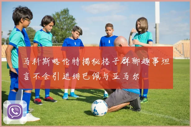 马科斯略伦特揭秘格子群聊趣事坦言不会引进姆巴佩与亚马尔