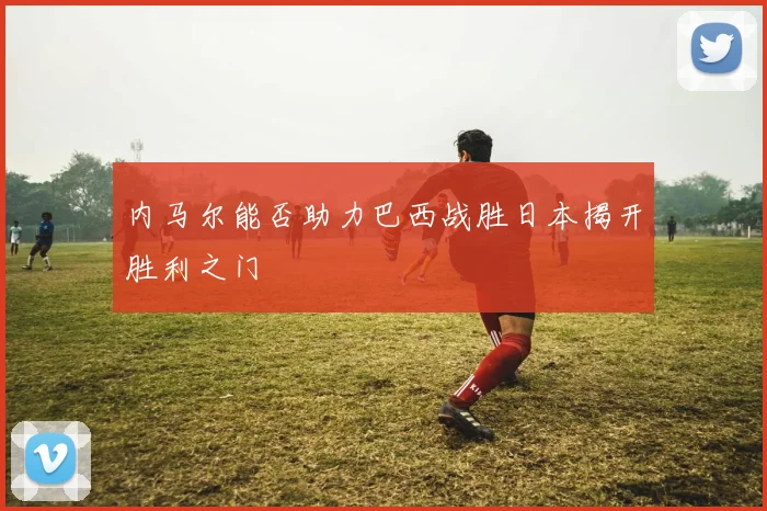 内马尔能否助力巴西战胜日本揭开胜利之门