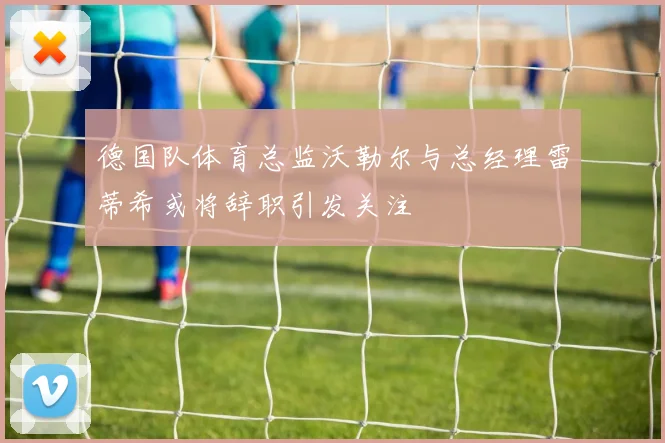 德国队体育总监沃勒尔与总经理雷蒂希或将辞职引发关注