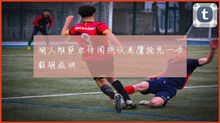 湖人维萨尔传闻热议老鹰抢先一步截胡成功