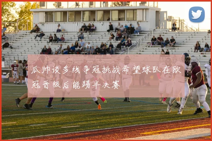瓜帅谈多线争冠挑战希望球队在欧冠晋级后能踢半决赛