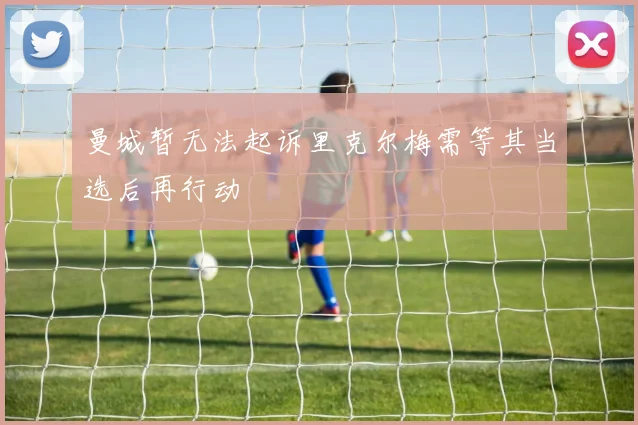 曼城暂无法起诉里克尔梅需等其当选后再行动