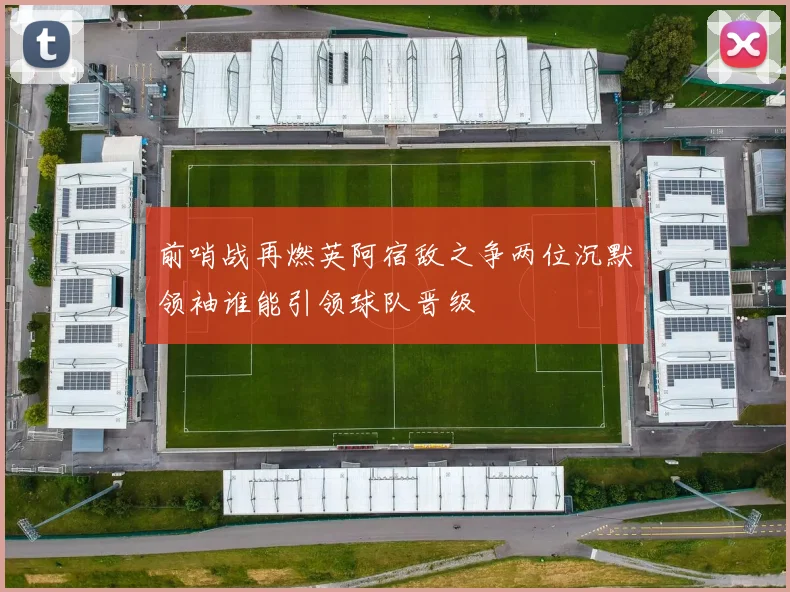 前哨战再燃英阿宿敌之争两位沉默领袖谁能引领球队晋级