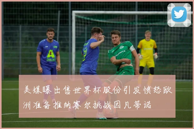 美媒曝出售世界杯股份引发愤怒欧洲准备推纳赛尔挑战因凡蒂诺