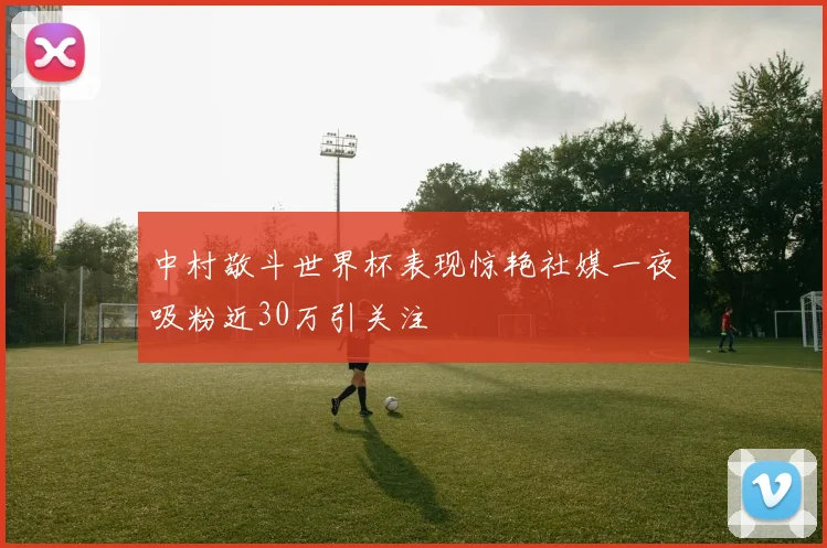 中村敬斗世界杯表现惊艳社媒一夜吸粉近30万引关注