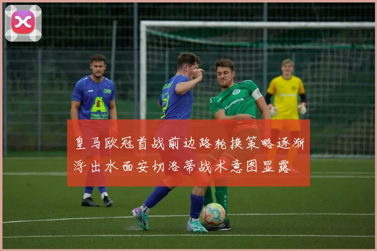 皇马欧冠首战前边路轮换策略逐渐浮出水面安切洛蒂战术意图显露