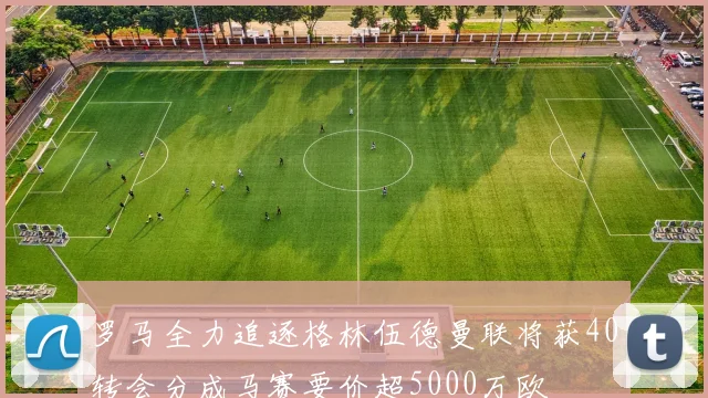 罗马全力追逐格林伍德曼联将获40转会分成马赛要价超5000万欧