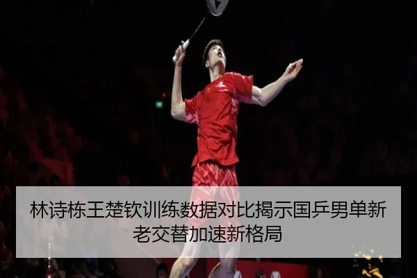 林诗栋王楚钦训练数据对比揭示国乒男单新老交替加速新格局